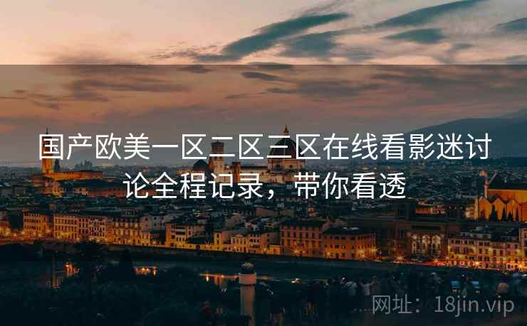国产欧美一区二区三区在线看影迷讨论全程记录，带你看透