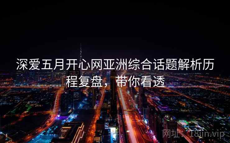 深爱五月开心网亚洲综合话题解析历程复盘，带你看透