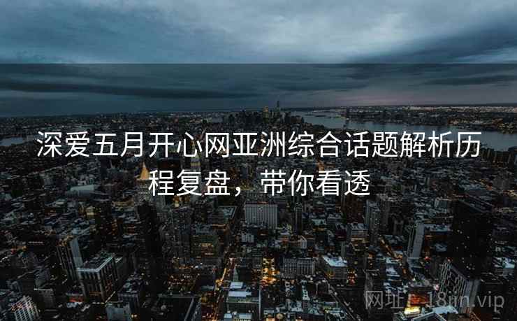 深爱五月开心网亚洲综合话题解析历程复盘，带你看透