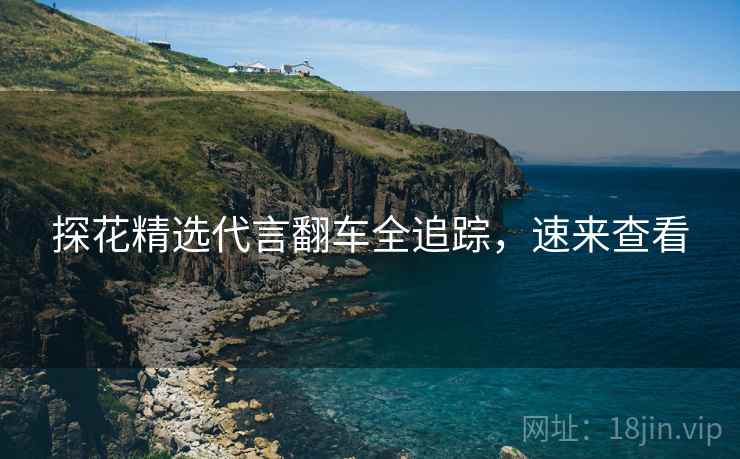 探花精选代言翻车全追踪，速来查看