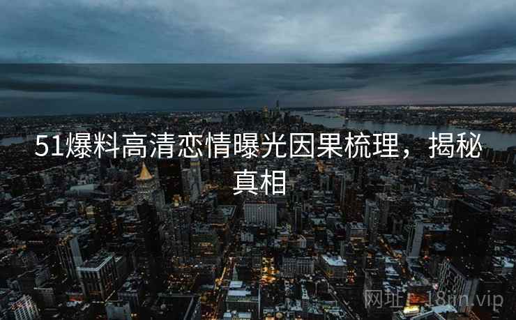 51爆料高清恋情曝光因果梳理，揭秘真相
