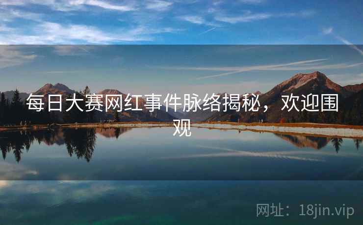 每日大赛网红事件脉络揭秘，欢迎围观