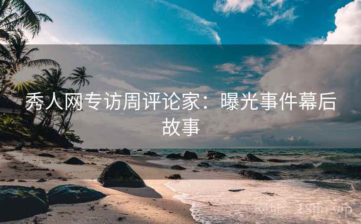 秀人网专访周评论家：曝光事件幕后故事