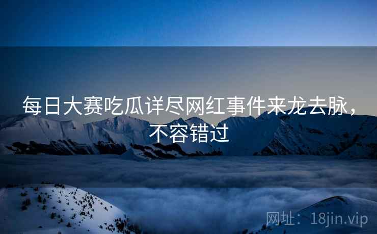 每日大赛吃瓜详尽网红事件来龙去脉，不容错过