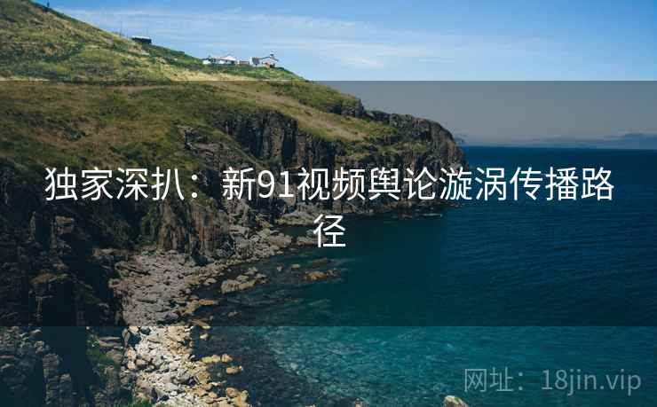 独家深扒：新91视频舆论漩涡传播路径