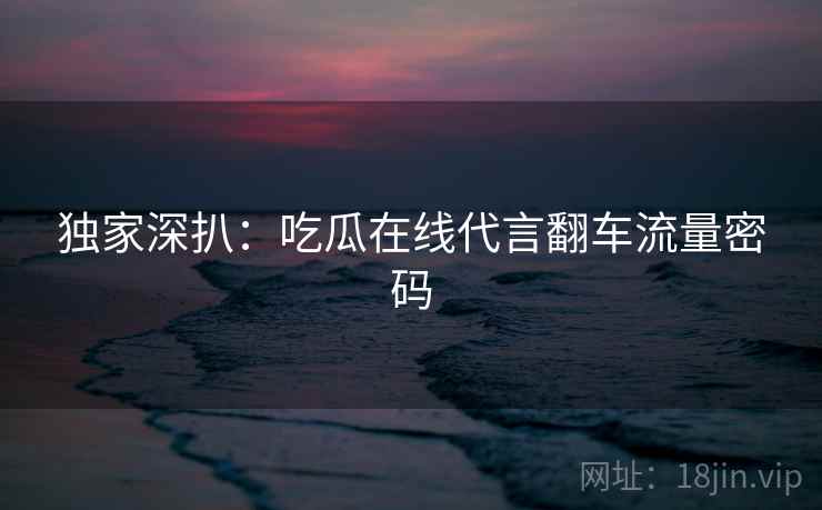 独家深扒:吃瓜在线代言翻车流量密码 独家深扒:吃瓜在线代言翻车流量密码