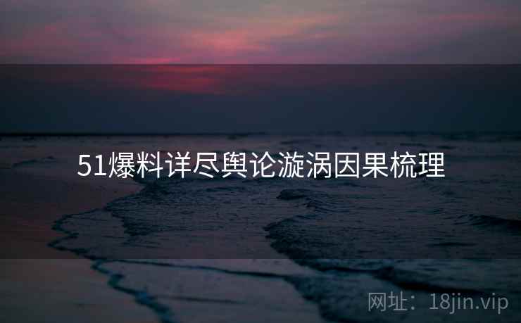 51爆料详尽舆论漩涡因果梳理