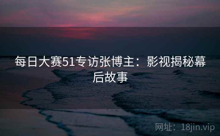 每日大赛51专访张博主:影视揭秘幕后故事 每日大赛51专访张博主:影视揭秘幕后故事