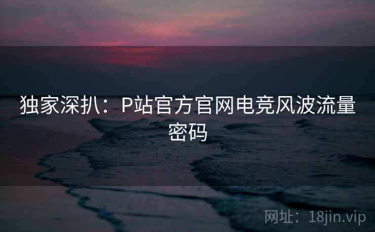 独家深扒:P站官方官网电竞风波流量密码 独家深扒:P站官方官网电竞风波流量密码